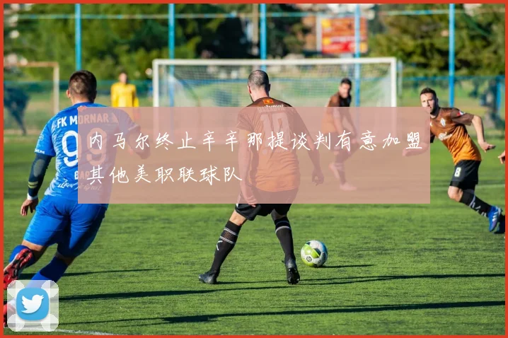 内马尔终止辛辛那提谈判有意加盟其他美职联球队