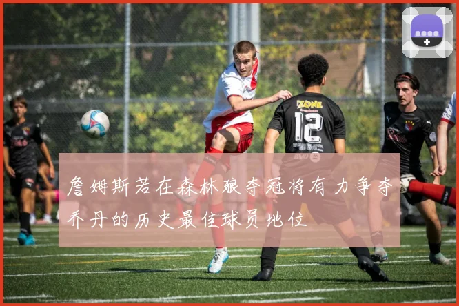 詹姆斯若在森林狼夺冠将有力争夺乔丹的历史最佳球员地位
