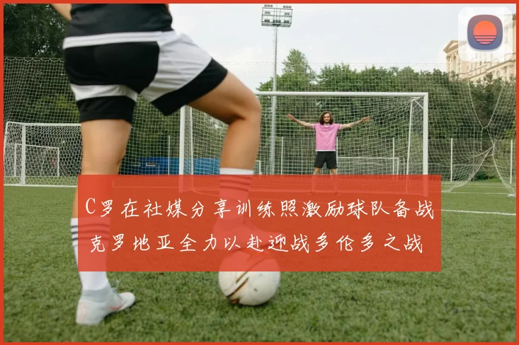 C罗在社媒分享训练照激励球队备战克罗地亚全力以赴迎战多伦多之战