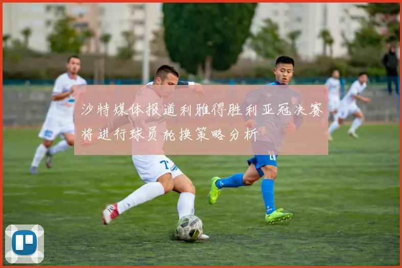 沙特媒体报道利雅得胜利亚冠决赛将进行球员轮换策略分析