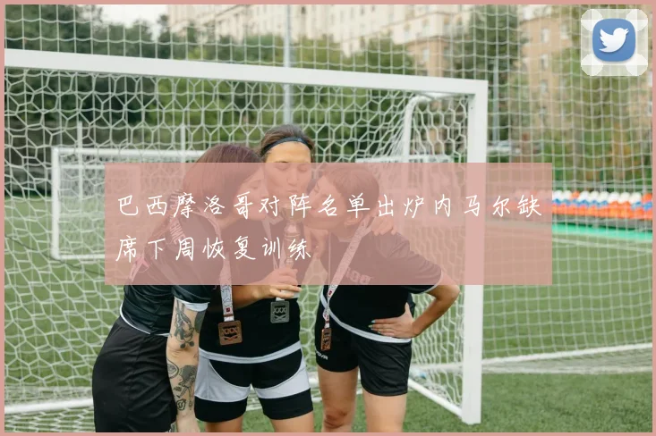 巴西摩洛哥对阵名单出炉内马尔缺席下周恢复训练