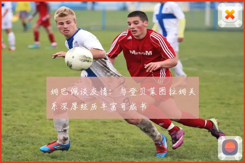 姆巴佩谈友情：与登贝莱图拉姆关系深厚经历丰富可成书