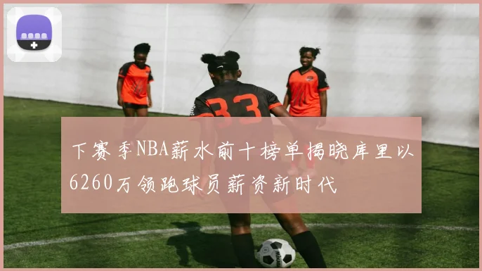 下赛季NBA薪水前十榜单揭晓库里以6260万领跑球员薪资新时代