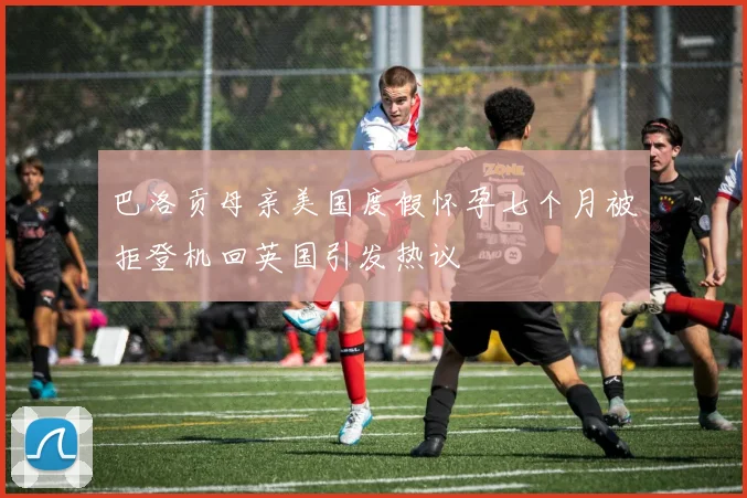 巴洛贡母亲美国度假怀孕七个月被拒登机回英国引发热议
