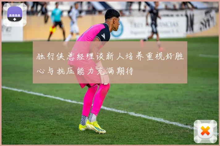 独行侠总经理谈新人培养重视好胜心与抗压能力充满期待