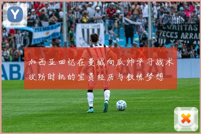 加西亚回忆在曼城向瓜帅学习战术攻防时机的宝贵经历与教练梦想