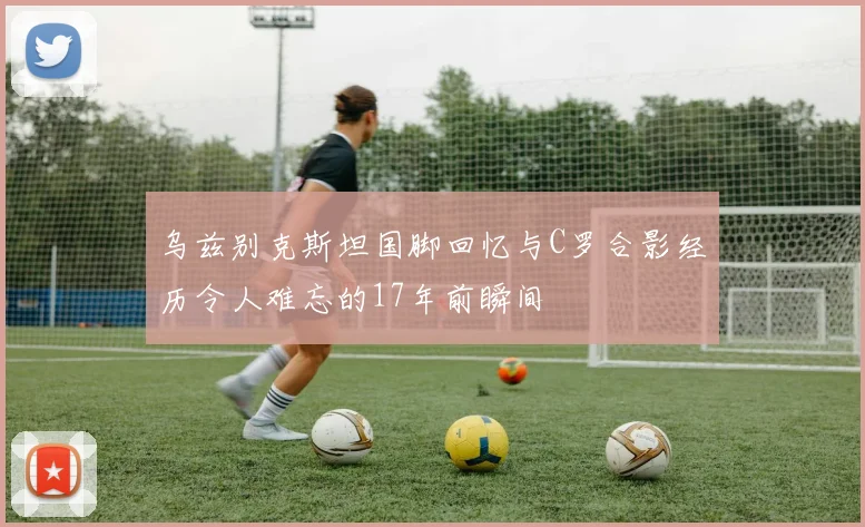 乌兹别克斯坦国脚回忆与C罗合影经历令人难忘的17年前瞬间