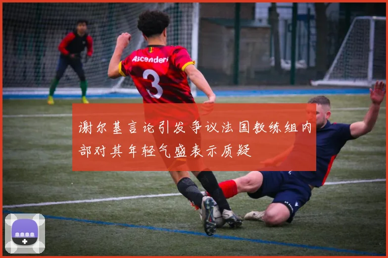 谢尔基言论引发争议法国教练组内部对其年轻气盛表示质疑