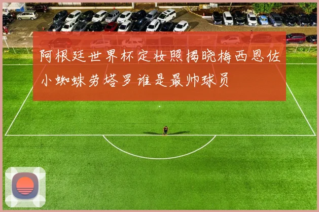 阿根廷世界杯定妆照揭晓梅西恩佐小蜘蛛劳塔罗谁是最帅球员