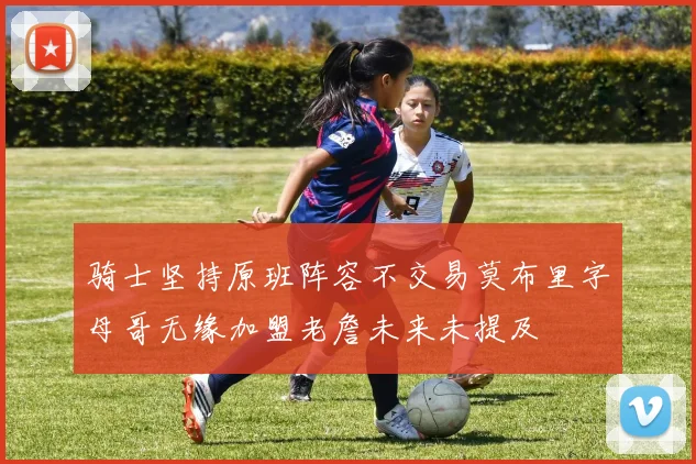 骑士坚持原班阵容不交易莫布里字母哥无缘加盟老詹未来未提及