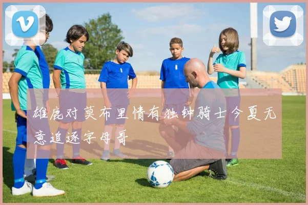 雄鹿对莫布里情有独钟骑士今夏无意追逐字母哥