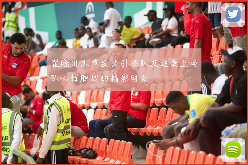 翟晓川末节发力引领队友逆袭上海队心惊胆战的精彩时刻