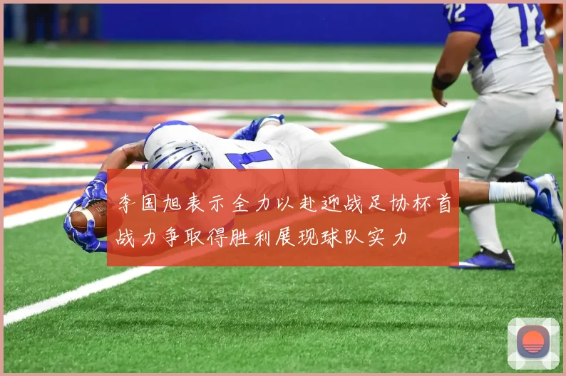 李国旭表示全力以赴迎战足协杯首战力争取得胜利展现球队实力